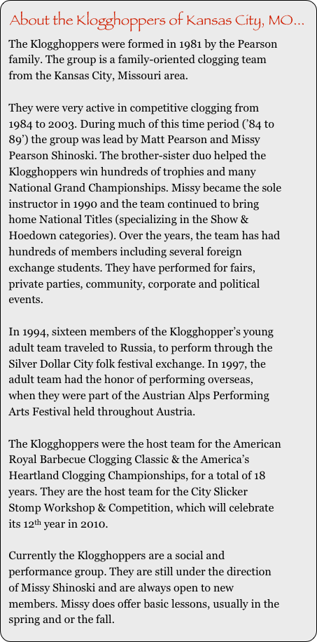 About the Klogghoppers of Kansas City, MO...
The Klogghoppers were formed in 1981 by the Pearson family. The group is a family-oriented clogging team from the Kansas City, Missouri area. 

They were very active in competitive clogging from 1984 to 2003. During much of this time period (’84 to 89’) the group was lead by Matt Pearson and Missy Pearson Shinoski. The brother-sister duo helped the Klogghoppers win hundreds of trophies and many National Grand Championships. Missy became the sole instructor in 1990 and the team continued to bring home National Titles (specializing in the Show & Hoedown categories). Over the years, the team has had hundreds of members including several foreign exchange students. They have performed for fairs, private parties, community, corporate and political events.

In 1994, sixteen members of the Klogghopper’s young adult team traveled to Russia, to perform through the Silver Dollar City folk festival exchange. In 1997, the adult team had the honor of performing overseas, when they were part of the Austrian Alps Performing Arts Festival held throughout Austria. 

The Klogghoppers were the host team for the American Royal Barbecue Clogging Classic & the America’s Heartland Clogging Championships, for a total of 18 years. They are the host team for the City Slicker Stomp Workshop & Competition, which will celebrate its 12th year in 2010. 

Currently the Klogghoppers are a social and performance group. They are still under the direction of Missy Shinoski and are always open to new members. Missy does offer basic lessons, usually in the spring and or the fall. 
